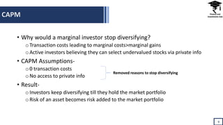 CAPM
9
• Why would a marginal investor stop diversifying?
oTransaction costs leading to marginal costs>marginal gains
oActive investors believing they can select undervalued stocks via private info
• CAPM Assumptions-
o0 transaction costs
oNo access to private info
• Result-
oInvestors keep diversifying till they hold the market portfolio
oRisk of an asset becomes risk added to the market portfolio
Removed reasons to stop diversifying
 