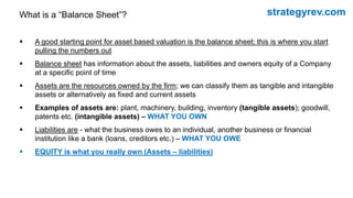strategyrev.com
What is a “Balance Sheet”?
 A good starting point for asset based valuation is the balance sheet; this is where you start
pulling the numbers out
 Balance sheet has information about the assets, liabilities and owners equity of a Company
at a specific point of time
 Assets are the resources owned by the firm; we can classify them as tangible and intangible
assets or alternatively as fixed and current assets
 Examples of assets are: plant, machinery, building, inventory (tangible assets); goodwill,
patents etc. (intangible assets) – WHAT YOU OWN
 Liabilities are - what the business owes to an individual, another business or financial
institution like a bank (loans, creditors etc.) – WHAT YOU OWE
 EQUITY is what you really own (Assets – liabilities)
 
