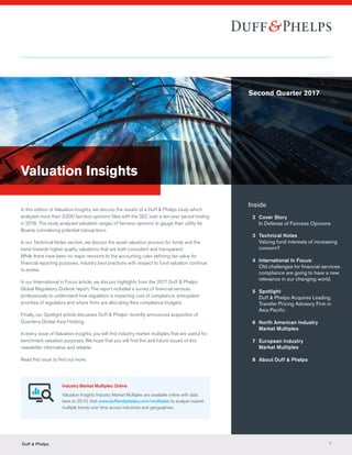 Valuation Insights
In this edition of Valuation Insights, we discuss the results of a Duff & Phelps study which
analyzed more than 3,000 fairness opinions filed with the SEC over a ten-year period ending
in 2016. The study analyzed valuation ranges of fairness opinions to gauge their utility for
Boards considering potential transactions.
In our Technical Notes section, we discuss the asset valuation process for funds and the
trend towards higher quality valuations that are both consistent and transparent.
While there have been no major revisions to the accounting rules defining fair value for
financial reporting purposes, industry best practices with respect to fund valuation continue
to evolve.
In our International in Focus article, we discuss highlights from the 2017 Duff & Phelps
Global Regulatory Outlook report. The report included a survey of financial services
professionals to understand how regulation is impacting cost of compliance, anticipated
priorities of regulators and where firms are allocating their compliance budgets.
Finally, our Spotlight article discusses Duff & Phelps’ recently announced acquisition of
Quantera Global Asia Holding.
In every issue of Valuation Insights, you will find industry market multiples that are useful for
benchmark valuation purposes. We hope that you will find this and future issues of this
newsletter informative and reliable.
Read this issue to find out more.
Inside
	 2	 Cover Story
		In Defense of Fairness Opinions
	 3	 Technical Notes
		Valuing fund interests of increasing
concern?
	 4	 International In Focus:
		Old challenges for financial services
compliance are going to have a new
relevance in our changing world.
	5	Spotlight
		Duff  Phelps Acquires Leading
		 Transfer Pricing Advisory Firm in
		 Asia Pacific
	 6	North American Industry
Market Multiples
	 7	European Industry
Market Multiples
	 8	 About Duff  Phelps
Industry Market Multiples Online
Valuation Insights Industry Market Multiples are available online with data
back to 2010. Visit www.duffandphelps.com/multiples to analyze market
multiple trends over time across industries and geographies.
Second Quarter 2017
Duff  Phelps 1
 