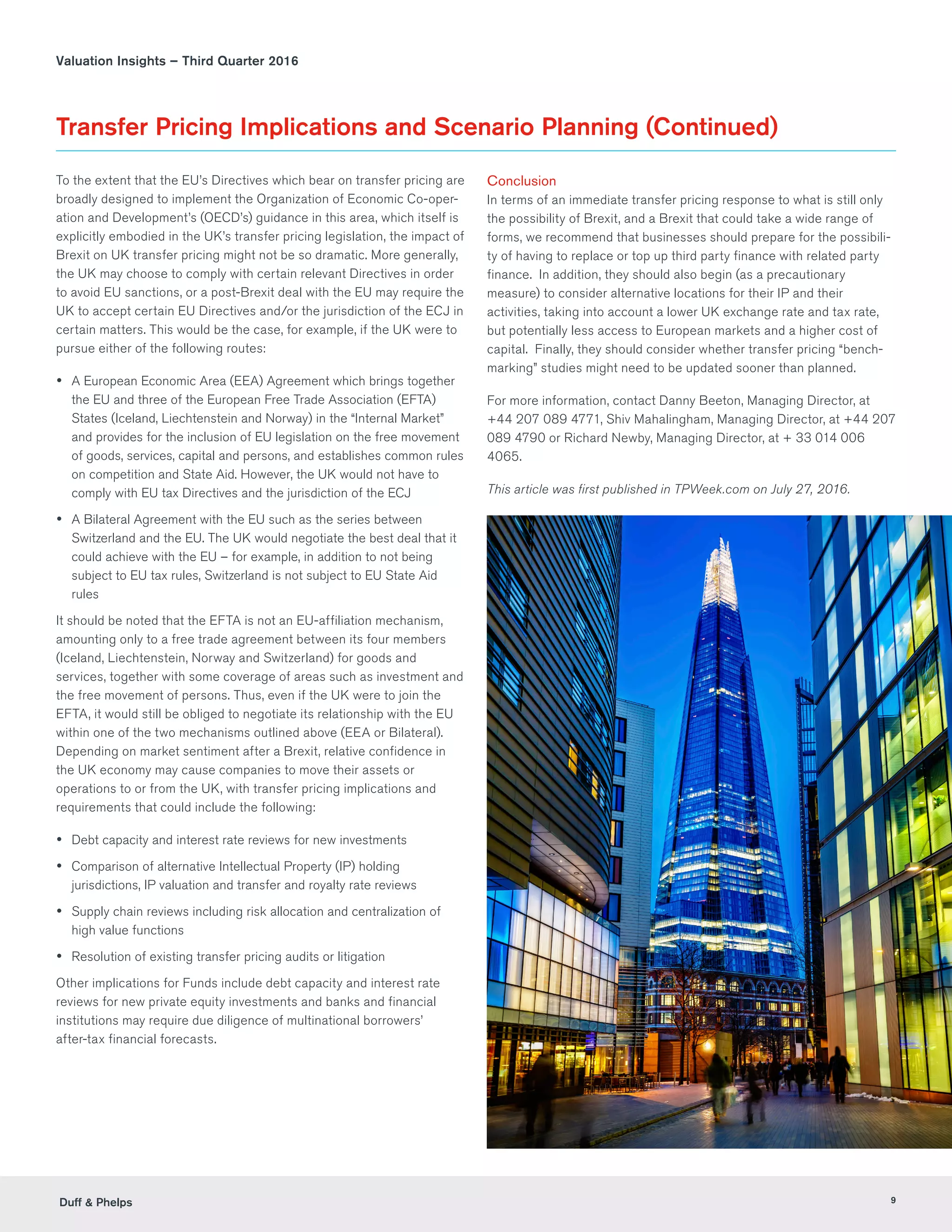 Duff  Phelps 9
Valuation Insights – Third Quarter 2016
Transfer Pricing Implications and Scenario Planning (Continued)
To the extent that the EU’s Directives which bear on transfer pricing are
broadly designed to implement the Organization of Economic Co-oper-
ation and Development’s (OECD’s) guidance in this area, which itself is
explicitly embodied in the UK’s transfer pricing legislation, the impact of
Brexit on UK transfer pricing might not be so dramatic. More generally,
the UK may choose to comply with certain relevant Directives in order
to avoid EU sanctions, or a post-Brexit deal with the EU may require the
UK to accept certain EU Directives and/or the jurisdiction of the ECJ in
certain matters. This would be the case, for example, if the UK were to
pursue either of the following routes:
yy A European Economic Area (EEA) Agreement which brings together
the EU and three of the European Free Trade Association (EFTA)
States (Iceland, Liechtenstein and Norway) in the “Internal Market”
and provides for the inclusion of EU legislation on the free movement
of goods, services, capital and persons, and establishes common rules
on competition and State Aid. However, the UK would not have to
comply with EU tax Directives and the jurisdiction of the ECJ
yy A Bilateral Agreement with the EU such as the series between
Switzerland and the EU. The UK would negotiate the best deal that it
could achieve with the EU – for example, in addition to not being
subject to EU tax rules, Switzerland is not subject to EU State Aid
rules
It should be noted that the EFTA is not an EU-affiliation mechanism,
amounting only to a free trade agreement between its four members
(Iceland, Liechtenstein, Norway and Switzerland) for goods and
services, together with some coverage of areas such as investment and
the free movement of persons. Thus, even if the UK were to join the
EFTA, it would still be obliged to negotiate its relationship with the EU
within one of the two mechanisms outlined above (EEA or Bilateral).
Depending on market sentiment after a Brexit, relative confidence in
the UK economy may cause companies to move their assets or
operations to or from the UK, with transfer pricing implications and
requirements that could include the following:
yy Debt capacity and interest rate reviews for new investments
yy Comparison of alternative Intellectual Property (IP) holding
jurisdictions, IP valuation and transfer and royalty rate reviews
yy Supply chain reviews including risk allocation and centralization of
high value functions
yy Resolution of existing transfer pricing audits or litigation
Other implications for Funds include debt capacity and interest rate
reviews for new private equity investments and banks and financial
institutions may require due diligence of multinational borrowers’
after-tax financial forecasts.
Conclusion
In terms of an immediate transfer pricing response to what is still only
the possibility of Brexit, and a Brexit that could take a wide range of
forms, we recommend that businesses should prepare for the possibili-
ty of having to replace or top up third party finance with related party
finance. In addition, they should also begin (as a precautionary
measure) to consider alternative locations for their IP and their
activities, taking into account a lower UK exchange rate and tax rate,
but potentially less access to European markets and a higher cost of
capital. Finally, they should consider whether transfer pricing “bench-
marking” studies might need to be updated sooner than planned.
For more information, contact Danny Beeton, Managing Director, at
+44 207 089 4771, Shiv Mahalingham, Managing Director, at +44 207
089 4790 or Richard Newby, Managing Director, at + 33 014 006
4065.
This article was first published in TPWeek.com on July 27, 2016.
 