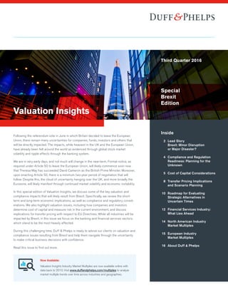 Valuation Insights
Following the referendum vote in June in which Britain decided to leave the European
Union, there remain many uncertainties for companies, funds, investors and others that
will be directly impacted. The impacts, while heaviest in the UK and the European Union,
have already been felt around the world as evidenced through global stock market
volatility and ripple effects through the banking system.
We are in very early days, and not much will change in the near-term. Formal notice, as
required under Article 50 to leave the European Union, will likely commence soon now
that Theresa May has succeeded David Cameron as the British Prime Minister. Moreover,
upon enacting Article 50, there is a minimum two-year period of negotiation that will
follow. Despite this, the cloud of uncertainty hanging over the UK, and more broadly the
Eurozone, will likely manifest through continued market volatility and economic instability.
In this special edition of Valuation Insights, we discuss some of the key valuation and
compliance impacts that will likely result from Brexit. Specifically, we review the short-
term and long-term economic implications, as well as compliance and regulatory consid-
erations. We also highlight valuation issues, including how companies and investors
determine cost of capital and measure risk in the current environment, and discuss
implications for transfer pricing with respect to EU Directives. While all industries will be
impacted by Brexit, in this issue we focus on the banking and financial services sectors,
which stand to be the most heavily affected.
During this challenging time, Duff & Phelps is ready to advise our clients on valuation and
compliance issues resulting from Brexit and help them navigate through the uncertainty
to make critical business decisions with confidence.
Read this issue to find out more.
Inside
	 2	 Lead Story	
Brexit: Minor Disruption 	
or Major Disaster?
	 4	 Compliance and Regulation
Readiness: Planning for the
Unknown
	 5	 Cost of Capital Considerations
	 8	 Transfer Pricing Implications
and Scenario Planning
	10	 Roadmap for Evaluating
Strategic Alternatives in
Uncertain Times
	12	 Financial Services Industry: 	
	 	 What Lies Ahead
	14	 North American Industry	
Market Multiples
	15	 European Industry	
Market Multiples
	16	 About Duff  Phelps
	
Now Available:
Valuation Insights Industry Market Multiples are now available online with
data back to 2010. Visit www.duffandphelps.com/multiples to analyze
market multiple trends over time across industries and geographies.
Third Quarter 2016
Special
Brexit
Edition
 