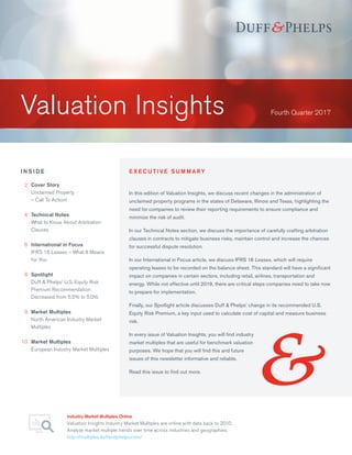 Valuation Insights
Industry Market Multiples Online
Valuation Insights Industry Market Multiples are online with data back to 2010.
Analyze market multiple trends over time across industries and geographies.
http://multiples.duffandphelps.com/
Fourth Quarter 2017
I N S I D E
	2	Cover Story
		Unclaimed Property
– Call To Action!
	4	Technical Notes
		What to Know About Arbitration
Clauses
	 6	International in Focus
		IFRS 16 Leases – What It Means
for You
	8	Spotlight
		Duff  Phelps’ U.S. Equity Risk
Premium Recommendation
Decreased from 5.5% to 5.0%
	9	Market Multiples
North American Industry Market
Multiples
	10	 Market Multiples
European Industry Market Multiples
In this edition of Valuation Insights, we discuss recent changes in the administration of
unclaimed property programs in the states of Delaware, Illinois and Texas, highlighting the
need for companies to review their reporting requirements to ensure compliance and
minimize the risk of audit.
In our Technical Notes section, we discuss the importance of carefully crafting arbitration
clauses in contracts to mitigate business risks, maintain control and increase the chances
for successful dispute resolution.
In our International in Focus article, we discuss IFRS 16 Leases, which will require
operating leases to be recorded on the balance sheet. This standard will have a significant
impact on companies in certain sectors, including retail, airlines, transportation and
energy. While not effective until 2019, there are critical steps companies need to take now
to prepare for implementation.
Finally, our Spotlight article discusses Duff  Phelps’ change in its recommended U.S.
Equity Risk Premium, a key input used to calculate cost of capital and measure business
risk.
In every issue of Valuation Insights, you will find industry
market multiples that are useful for benchmark valuation
purposes. We hope that you will find this and future
issues of this newsletter informative and reliable.
Read this issue to find out more.
E X E C U T I V E S U M M A RY
 