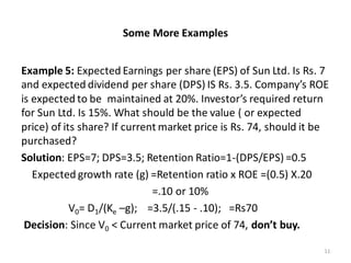 Some More Examples
Example 5: Expected Earnings per share (EPS) of Sun Ltd. Is Rs. 7
and expected dividend per share (DPS) IS Rs. 3.5. Company’s ROE
is expected to be maintained at 20%. Investor’s required return
for Sun Ltd. Is 15%. What should be the value ( or expected
price) of its share? If current market price is Rs. 74, should it be
purchased?
Solution: EPS=7; DPS=3.5; Retention Ratio=1-(DPS/EPS) =0.5
Expected growth rate (g) =Retention ratio x ROE =(0.5) X.20
=.10 or 10%
V0= D1/(Ke –g); =3.5/(.15 - .10); =Rs70
Decision: Since V0 < Current market price of 74, don’t buy.
11
 