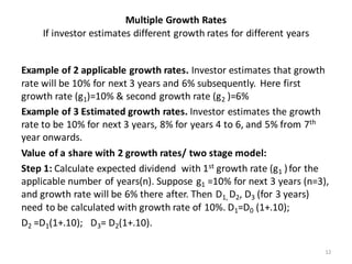Multiple Growth Rates
If investor estimates different growth rates for different years
Example of 2 applicable growth rates. Investor estimates that growth
rate will be 10% for next 3 years and 6% subsequently. Here first
growth rate (g1)=10% & second growth rate (g2 )=6%
Example of 3 Estimated growth rates. Investor estimates the growth
rate to be 10% for next 3 years, 8% for years 4 to 6, and 5% from 7th
year onwards.
Value of a share with 2 growth rates/ two stage model:
Step 1: Calculate expected dividend with 1st growth rate (g1 )for the
applicable number of years(n). Suppose g1 =10% for next 3 years (n=3),
and growth rate will be 6% there after. Then D1, D2, D3 (for 3 years)
need to be calculated with growth rate of 10%. D1=D0 (1+.10);
D2 =D1(1+.10); D3= D2(1+.10).
12
 