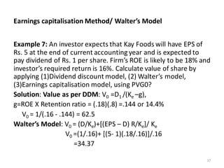 Earnings capitalisation Method/ Walter’s Model
Example 7: An investor expects that Kay Foods will have EPS of
Rs. 5 at the end of current accounting year and is expected to
pay dividend of Rs. 1 per share. Firm’s ROE is likely to be 18% and
investor’s required return is 16%. Calculate value of share by
applying (1)Dividend discount model, (2) Walter’s model,
(3)Earnings capitalisation model, using PVG0?
Solution: Value as per DDM: V0 =D1 /(Ke –g),
g=ROE X Retention ratio = (.18)(.8) =.144 or 14.4%
V0 = 1/(.16 - .144) = 62.5
Walter’s Model: V0 = (D/Ke)+[(EPS – D) R/Ke]/ Ke
V0 =(1/.16)+ [(5- 1)(.18/.16)]/.16
=34.37
17
 