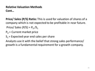 Relative Valuation Methods
Cont…
Price/ Sales (P/S) Ratio: This is used for valuation of shares of a
company which is not expected to be profitable in near future.
Price/ Sales (P/S) = P0 /S1
P0 = Current market price
S1 = Expected year end sales per share
Analysts use it with the belief that strong sales performance/
growth is a fundamental requirement for a growth company.
21
 