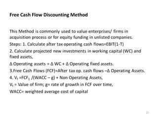 Free Cash Flow Discounting Method
This Method is commonly used to value enterprises/ firms in
acquisition process or for equity funding in unlisted companies.
Steps: 1. Calculate after tax operating cash flows=EBIT(1-T)
2. Calculate projected new investments in working capital (WC) and
fixed assets,
Δ Operating assets = Δ WC + Δ Operating fixed assets.
3.Free Cash Flows (FCF)=After tax op. cash flows –Δ Operating Assets.
4. Vf =FCF1 /(WACC – g) + Non Operating Assets,
Vf = Value of firm; g= rate of growth in FCF over time,
WACC= weighted average cost of capital
22
 