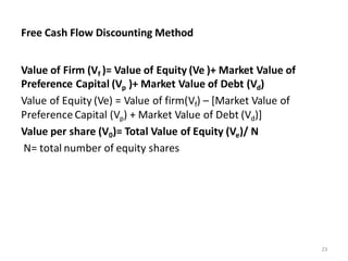 Free Cash Flow Discounting Method
Value of Firm (Vf )= Value of Equity (Ve )+ Market Value of
Preference Capital (Vp )+ Market Value of Debt (Vd)
Value of Equity (Ve) = Value of firm(Vf) – [Market Value of
Preference Capital (Vp) + Market Value of Debt (Vd)]
Value per share (V0)= Total Value of Equity (Ve)/ N
N= total number of equity shares
23
 