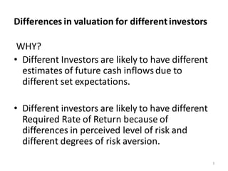 Differences in valuation for differentinvestors
WHY?
• Different Investors are likely to have different
estimates of future cash inflowsdue to
different set expectations.
• Different investors are likely to have different
Required Rate of Return because of
differences in perceived level of risk and
different degrees of risk aversion.
3
 