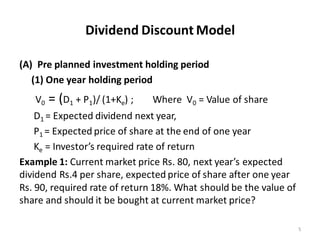 Dividend Discount Model
(A) Pre planned investment holding period
(1) One year holding period
V0 = (D1 + P1)/ (1+Ke) ; Where V0 = Value of share
D1 = Expected dividend next year,
P1 = Expected price of share at the end of one year
Ke = Investor’s required rate of return
Example 1: Current market price Rs. 80, next year’s expected
dividend Rs.4 per share, expected price of share after one year
Rs. 90, required rate of return 18%. What should be the value of
share and should it be bought at current market price?
5
 