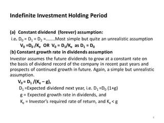 Indefinite Investment Holding Period
(a) Constant dividend (forever) assumption:
i.e. D0 = D1 = D2 =……..Most simple but quite an unrealistic assumption
V0 =D0 /Ke OR V0 = D1/Ke as D1 = D0
(b) Constant growth rate in dividends assumption
Investor assumes the future dividends to grow at a constant rate on
the basis of dividend record of the company in recent past years and
prospects of continued growth in future. Again, a simple but unrealistic
assumption.
V0 = D1 /(Ke – g),
D1 =Expected dividend next year, i.e. D1 =D0 (1+g)
g = Expected growth rate in dividends, and
Ke = Investor’s required rate of return, and Ke < g
8
 