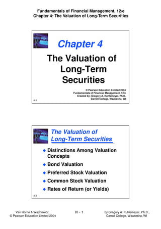 Van Horne & Wachowicz,
© Pearson Education Limited 2004
IV - 1
Fundamentals of Financial Management, 12/e
Chapter 4: The Valuation of Long-Term Securities
by Gregory A. Kuhlemeyer, Ph.D.,
Carroll College, Waukesha, WI
4-1
Chapter 4
The Valuation of
Long-Term
Securities
The Valuation of
Long-Term
Securities
© Pearson Education Limited 2004
Fundamentals of Financial Management, 12/e
Created by: Gregory A. Kuhlemeyer, Ph.D.
Carroll College, Waukesha, WI
4-2
The Valuation of
Long-Term Securities
The Valuation of
Long-Term Securities
Distinctions Among Valuation
Concepts
Bond Valuation
Preferred Stock Valuation
Common Stock Valuation
Rates of Return (or Yields)
Distinctions Among Valuation
Concepts
Bond Valuation
Preferred Stock Valuation
Common Stock Valuation
Rates of Return (or Yields)
 