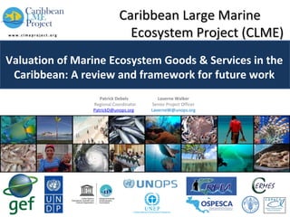 Caribbean Large Marine
Ecosystem Project (CLME)
Valuation of Marine Ecosystem Goods & Services in the
Caribbean: A review and framework for future work
Patrick Debels
Regional Coordinator
PatrickD@unops.org

Laverne Walker
Senior Project Officer
LaverneW@unops.org

 