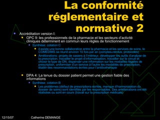 La conformité réglementaire et normative 2 Accréditation version I: OPC 9: les professionnels de la pharmacie et les secteurs d’activité cliniques déterminent en commun leurs règles de fonctionnement   Synthèse: cotation C il existe une bonne collaboration entre la pharmacie et les services de soins, le COMEDIMS se réunit environ 10 fois par an (comptes-rendus, protocoles) Améliorations: projets de casiers à l’intérieur, développer les outils d’analyse de la prescription, travailler le projet d’informatisation, travailler sur le circuit et choisir le type de DN, dispenser une information sur les modalités légales de prescription, uniformiser d’un service à l’autre les modalités de prescription, établir des recommandations écrites pour l’antibiothérapie DPA 4: La tenue du dossier patient permet une gestion fiable des informations Synthèse: cotation B Les problèmes (défaut de prescriptions écrites, manque d’harmonisation du dossier de soins) sont identifiés par les responsables. Des améliorations ont été réalisées ou sont en cours (travail sur la prescription médicale) 