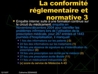 La conformité réglementaire et normative 3 Enquête interne: suite à une formation continue sur le circuit du médicament:  enquête en Novembre/décembre 2004 pour identifier les problèmes infirmiers lors de l’utilisation de la prescription médicale, pour 267 entrées et 1443 journées d’hospitalisation, il manquait: 1 fois des informations sur les patients  ( 0) 24 fois des informations sur les traitements  (1) 36 fois une absence de signature ou d’indentification du prescripteur  (0) 19 fois une prescription non écrite par le médecin  (0) 27 fois une prescription écrite illisible  (11) 11 fois un médicament indisponible  (2) (x) score du service de Médecine A 4D 