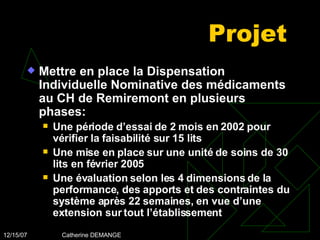 Projet Mettre en place la Dispensation Individuelle Nominative des médicaments au CH de Remiremont en plusieurs phases: Une période d’essai de 2 mois en 2002 pour vérifier la faisabilité sur 15 lits Une mise en place sur une unité de soins de 30 lits en février 2005 Une évaluation selon les 4 dimensions de la performance, des apports et des contraintes du système après 22 semaines, en vue d’une extension sur tout l’établissement 