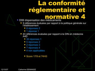 La conformité réglementaire et normative 4 D06 dispensation des médicaments 9 références évaluées par rapport à la politique générale sur l’établissement 8 réponses 2  1 réponse 1  43 références évaluées par rapport à la DIN en médecine A4D 30 réponses 1  5 réponses 2  2 réponses 3  7 réponses 4  4 non applicables Score 17/9 et 74/43 