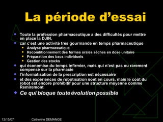 La période d’essai Toute la profession pharmaceutique a des difficultés pour mettre en place la DJIN,  car c’est une activité très gourmande en temps pharmaceutique Analyse pharmaceutique Reconditionnement des formes orales sèches en dose unitaire Préparation des bacs individuels Gestion des stocks qui économise du temps infirmier, mais qui n’est pas ou rarement compensé sur la pharmacie l’informatisation de la prescription est nécessaire et des expériences de robotisation sont en cours, mais le coût du robot est encore prohibitif pour une structure moyenne comme Remiremont Ce qui bloque toute évolution possible 