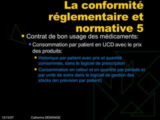 La conformité réglementaire et normative 5 Contrat de bon usage des médicaments: Consommation par patient en UCD avec le prix des produits: Historique par patient avec prix et quantité consommée, dans le logiciel de prescription Consommation en valeur et en quantité par période et par unité de soins dans le logiciel de gestion des stocks (en prévision par patient) 