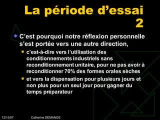 La période d’essai 2 C’est pourquoi notre réflexion personnelle s’est portée vers une autre direction,  c’est-à-dire vers l’utilisation des conditionnements industriels sans reconditionnement unitaire, pour ne pas avoir à reconditionner 70% des formes orales sèches et vers la dispensation pour plusieurs jours et non plus pour un seul jour pour gagner du temps préparateur 