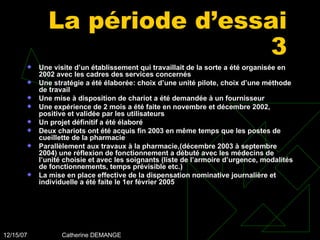 La période d’essai 3 Une visite d’un établissement qui travaillait de la sorte a été organisée en 2002 avec les cadres des services concernés Une stratégie a été élaborée: choix d’une unité pilote, choix d’une méthode de travail Une mise à disposition de chariot a été demandée à un fournisseur Une expérience de 2 mois a été faite en novembre et décembre 2002, positive et validée par les utilisateurs Un projet définitif a été élaboré Deux chariots ont été acquis fin 2003 en même temps que les postes de cueillette de la pharmacie Parallèlement aux travaux à la pharmacie,(décembre 2003 à septembre 2004) une réflexion de fonctionnement a débuté avec les médecins de l’unité choisie et avec les soignants (liste de l’armoire d’urgence, modalités de fonctionnements, temps prévisible etc.) La mise en place effective de la dispensation nominative journalière et individuelle a été faite le 1er février 2005 