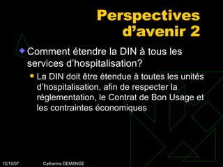 Perspectives d’avenir 2 Comment étendre la DIN à tous les services d’hospitalisation? La DIN doit être étendue à toutes les unités d’hospitalisation, afin de respecter la réglementation, le Contrat de Bon Usage et les contraintes économiques 