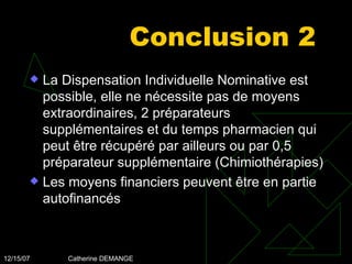 Conclusion 2 La Dispensation Individuelle Nominative est possible, elle ne nécessite pas de moyens extraordinaires, 2 préparateurs supplémentaires et du temps pharmacien qui peut être récupéré par ailleurs ou par 0,5 préparateur supplémentaire (Chimiothérapies) Les moyens financiers peuvent être en partie autofinancés 