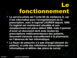 Le fonctionnement Le service pilote est l’unité 4D de médecine A, car il est informatisé pour l’enregistrement de la prescription, avec le logiciel LAUREN depuis 1990. Ce logiciel est maintenant obsolète et son remplacement est prévu début 2006, mais il permet d’avoir un document écrit avec toutes les prescriptions médicamenteuses des patients, document transmis manuellement à la pharmacie en l’absence de lien informatique. La façon de prescrire n’a pas changé (dossier du patient), ni celle des infirmières (transcription sur informatique et édition des plans de soins) 