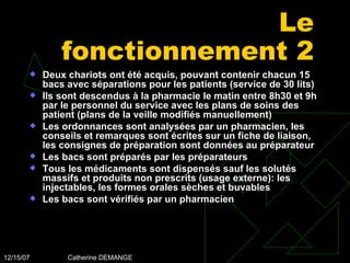 Le fonctionnement 2 Deux chariots ont été acquis, pouvant contenir chacun 15 bacs avec séparations pour les patients (service de 30 lits) Ils sont descendus à la pharmacie le matin entre 8h30 et 9h par le personnel du service avec les plans de soins des patient (plans de la veille modifiés manuellement) Les ordonnances sont analysées par un pharmacien, les conseils et remarques sont écrites sur un fiche de liaison, les consignes de préparation sont données au préparateur Les bacs sont préparés par les préparateurs Tous les médicaments sont dispensés sauf les solutés massifs et produits non prescrits (usage externe): les injectables, les formes orales sèches et buvables Les bacs sont vérifiés par un pharmacien 