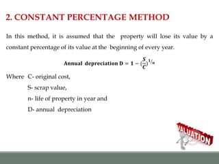 2. CONSTANT PERCENTAGE METHOD
In this method, it is assumed that the property will lose its value by a
constant percentage of its value at the beginning of every year.
𝐀𝐧𝐧𝐮𝐚𝐥 𝐝𝐞𝐩𝐫𝐞𝐜𝐢𝐚𝐭𝐢𝐨𝐧 𝐃 = 𝟏 − (
𝑺
𝑪
)
𝟏
𝒏
Where C- original cost,
S- scrap value,
n- life of property in year and
D- annual depreciation
 