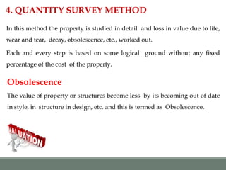 In this method the property is studied in detail and loss in value due to life,
wear and tear, decay, obsolescence, etc., worked out.
Each and every step is based on some logical ground without any fixed
percentage of the cost of the property.
4. QUANTITY SURVEY METHOD
Obsolescence
The value of property or structures become less by its becoming out of date
in style, in structure in design, etc. and this is termed as Obsolescence.
 