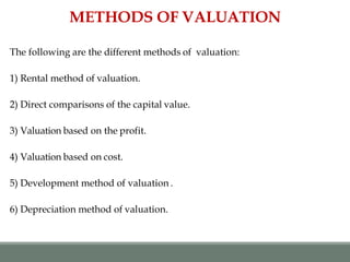 The following are the different methods of valuation:
1) Rental method of valuation.
2) Direct comparisons of the capital value.
3) Valuation based on the profit.
4) Valuation based on cost.
5) Development method of valuation .
6) Depreciation method of valuation.
METHODS OF VALUATION
 