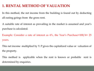 1. RENTAL METHOD OF VALUATION
In this method, the net income from the building is found out by deducting
all outing goings from the gross rent.
A suitable rate of interest as prevailing in the market is assumed and year’s
purchase is calculated.
Example: Consider a rate of interest as 4%, the Year’s Purchase=100/4= 25
years.
This net income multiplied by Y. P gives the capitalized value or valuation of
the property.
This method is applicable when the rent is known or probable rent is
determined by enquiries.
 