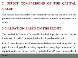 2. DIRECT COMPARISONS OF THE CAPITAL
VALUE
This method may be adopted when the rental value is not available from the
property concerned, but there are evidences of sale price of properties as a
whole.
3. VALUATION BASED ON THE PROFIT
This method of valuation is suitable for buildings like hotels, cinema
theatres etc. for which the capitalized value depends on the profit.
In such cases the net annual income is worked out after deducting from the
gross income all possible working expressions, outgoings, interest on the
capital invested etc. the net profit is multiplied by Y.P to get the capitalized
value.
 