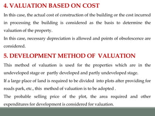 4. VALUATION BASED ON COST
In this case, the actual cost of construction of the building or the cost incurred
in processing the building is considered as the basis to determine the
valuation of the property.
In this case, necessary depreciation is allowed and points of obsolescence are
considered.
5. DEVELOPMENT METHOD OF VALUATION
This method of valuation is used for the properties which are in the
undeveloped stage or partly developed and partly undeveloped stage.
If a large place of land is required to be divided into plots after providing for
roads park, etc., this method of valuation is to be adopted .
The probable selling price of the plot, the area required and other
expenditures for development is considered for valuation.
 