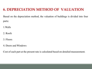 6. DEPRECIATION METHOD OF VALUATION
Based on the depreciation method, the valuation of buildings is divided into four
parts:
1.Walls
2. Roofs
3. Floors
4. Doors and Windows
Cost of each part at the present rate is calculated based on detailed measurement.
 