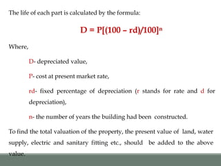 The life of each part is calculated by the formula:
D = P[(100 – rd)/100]n
Where,
D- depreciated value,
P- cost at present market rate,
rd- fixed percentage of depreciation (r stands for rate and d for
depreciation),
n- the number of years the building had been constructed.
To find the total valuation of the property, the present value of land, water
supply, electric and sanitary fitting etc., should be added to the above
value.
 