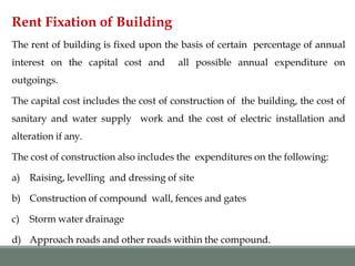 Rent Fixation of Building
The rent of building is fixed upon the basis of certain percentage of annual
interest on the capital cost and all possible annual expenditure on
outgoings.
The capital cost includes the cost of construction of the building, the cost of
sanitary and water supply work and the cost of electric installation and
alteration if any.
The cost of construction also includes the expenditures on the following:
a) Raising, levelling and dressing of site
b) Construction of compound wall, fences and gates
c) Storm water drainage
d) Approach roads and other roads within the compound.
 