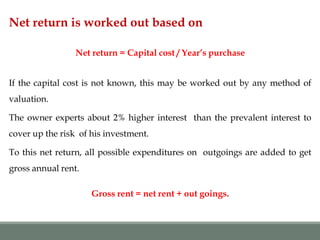 Net return is worked out based on
Net return = Capital cost / Year’s purchase
If the capital cost is not known, this may be worked out by any method of
valuation.
The owner experts about 2% higher interest than the prevalent interest to
cover up the risk of his investment.
To this net return, all possible expenditures on outgoings are added to get
gross annual rent.
Gross rent = net rent + out goings.
 