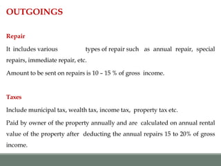 OUTGOINGS
Repair
It includes various types of repair such as annual repair, special
repairs, immediate repair, etc.
Amount to be sent on repairs is 10 – 15 % of gross income.
Taxes
Include municipal tax, wealth tax, income tax, property tax etc.
Paid by owner of the property annually and are calculated on annual rental
value of the property after deducting the annual repairs 15 to 20% of gross
income.
 