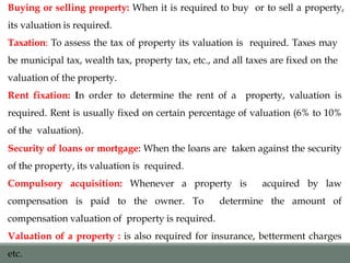 Buying or selling property: When it is required to buy or to sell a property,
its valuation is required.
Taxation: To assess the tax of property its valuation is required. Taxes may
be municipal tax, wealth tax, property tax, etc., and all taxes are fixed on the
valuation of the property.
Rent fixation: In order to determine the rent of a property, valuation is
required. Rent is usually fixed on certain percentage of valuation (6% to 10%
of the valuation).
Security of loans or mortgage: When the loans are taken against the security
of the property, its valuation is required.
Compulsory acquisition: Whenever a property is acquired by law
compensation is paid to the owner. To determine the amount of
compensation valuation of property is required.
Valuation of a property : is also required for insurance, betterment charges
etc.
 