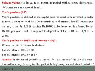 Salvage Value: It is the value of the utility period without being dismantled.
We can sale it as a second hand.
Year’s purchase(Y.P):
Year’s purchase is defined as the capital sum required to be invested in order
to receive an annuity of Rs. 1.00 at certain rate of interest. For 4% interest per
annum, to get Rs. 4.00 it requires Rs.100.00 to be deposited in a bank. To get
Rs.1.00 per year it will be required to deposit ¼ of Rs.100.00 i.e., 100/4 = Rs.
25.00.
Year’s purchase = 100/Rate of interest = 100/i ,
Where, i= rate of interest in decimal.
For 5% interest- 100/5 = 20
For 6% interest- 100/6 = 16.67
Annuity: is the annual periodic payments for repayments of the capital amount
invested by a party. Annuity is either paid at the beginning or at end of each period of
instalment.
 
