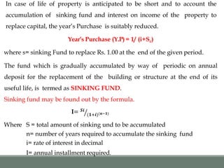 In case of life of property is anticipated to be short and to account the
accumulation of sinking fund and interest on income of the property to
replace capital, the year’s Purchase is suitably reduced.
Year’s Purchase (Y.P) = 1/ (i+Sc)
where s= sinking Fund to replace Rs. 1.00 at the end of the given period.
The fund which is gradually accumulated by way of periodic on annual
deposit for the replacement of the building or structure at the end of its
useful life, is termed as SINKING FUND.
Sinking fund may be found out by the formula.
I= 𝑺𝒊
(𝟏+𝒊)(𝒏−𝟏)
Where S = total amount of sinking und to be accumulated
n= number of years required to accumulate the sinking fund
i= rate of interest in decimal
I= annual installment required.
 
