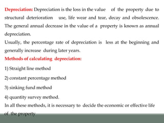 Depreciation: Depreciation is the loss in the value of the property due to
structural deterioration use, life wear and tear, decay and obsolescence.
The general annual decrease in the value of a property is known as annual
depreciation.
Usually, the percentage rate of depreciation is less at the beginning and
generally increase during later years.
Methods of calculating depreciation:
1) Straight line method
2) constant percentage method
3) sinking fund method
4) quantity survey method.
In all these methods, it is necessary to decide the economic or effective life
of the property
 