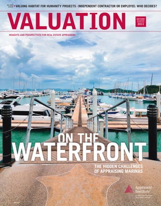 IN THIS
ISSUE

COURTING ATTORNEYS HUMANITY PROJECTS❘ VALUING A BED CONTRACTOR ORTHE BASICS OF LOBBYING
VALUING HABITAT FOR & LITIGATION WORK ❘ INDEPENDENT & BREAKFAST ❘ EMPLOYEE: WHO DECIDES?

VALUATION

SECOND
FIRST
QUARTER

2013

INSIGHTS AND PERSPECTIVES FOR REAL ESTATE APPRAISERS

ON THE

WATERFRONT
THE HIDDEN CHALLENGES
OF APPRAISING MARINAS

APV-017

 