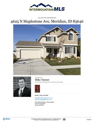 VALUATION WORKBOOK

4625 N Maplestone Ave, Meridian, ID 83646

Presented by

Mike Turner
File ID: 4625 N Maplestone Ave, Meridian, ID 83646

Mobile: (208) 340-8399
Mike@FrontStreetBrokers.com
http://FrontStreetBrokers.com
Front Street Brokers - Boise Realty
877 W Front Street
Boise, ID 83702

Copyright 2014 Realtors Property Resource® LLC. All Rights Reserved.
Information is not guaranteed. Equal Housing Opportunity.

1/4/2014

 