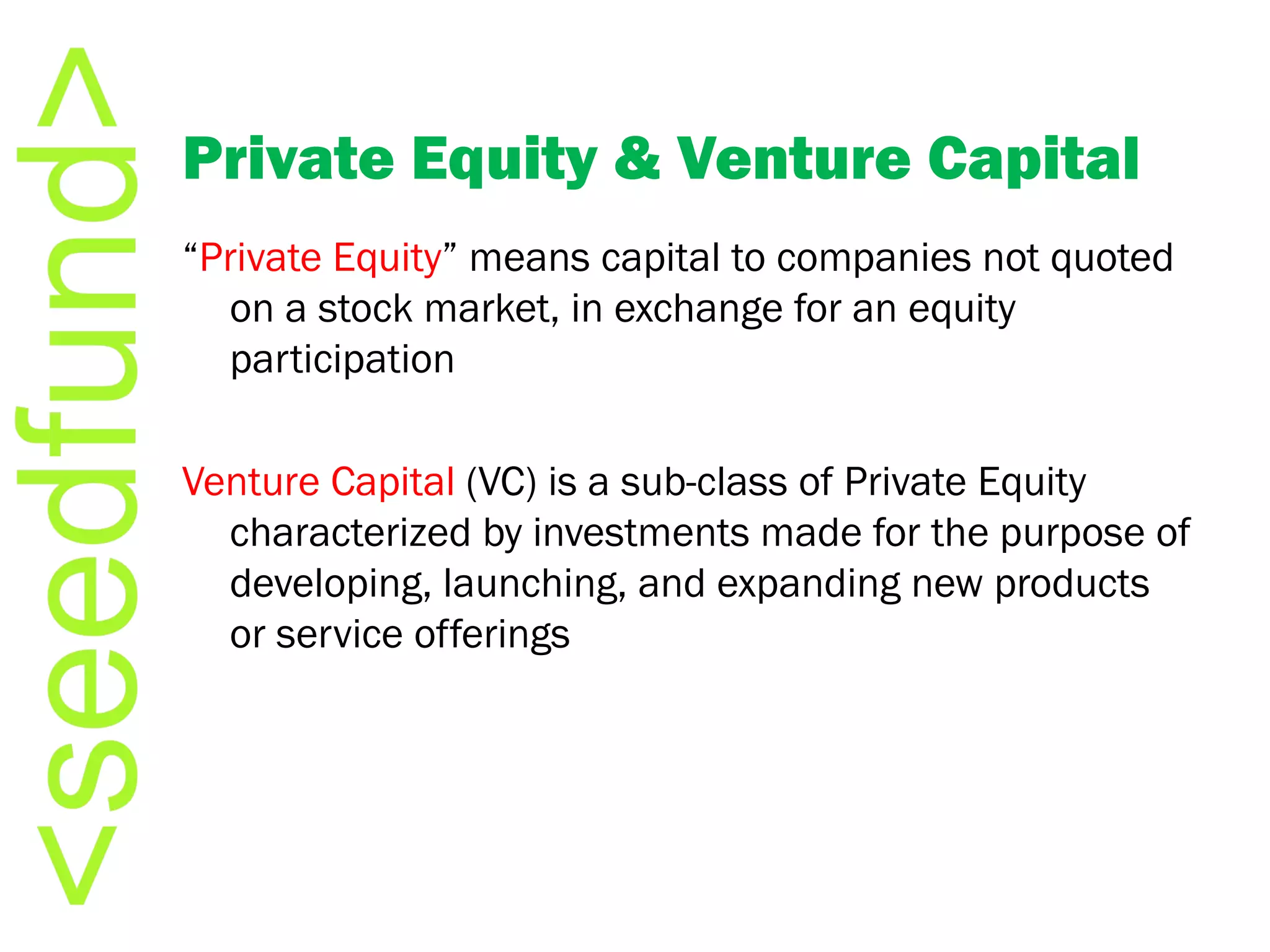 Private Equity & Venture Capital “ Private Equity ” means capital to companies not quoted on a stock market, in exchange for an equity participation Venture Capital  (VC) is a sub-class of Private Equity characterized by investments made for the purpose of developing, launching, and expanding new products or service offerings 