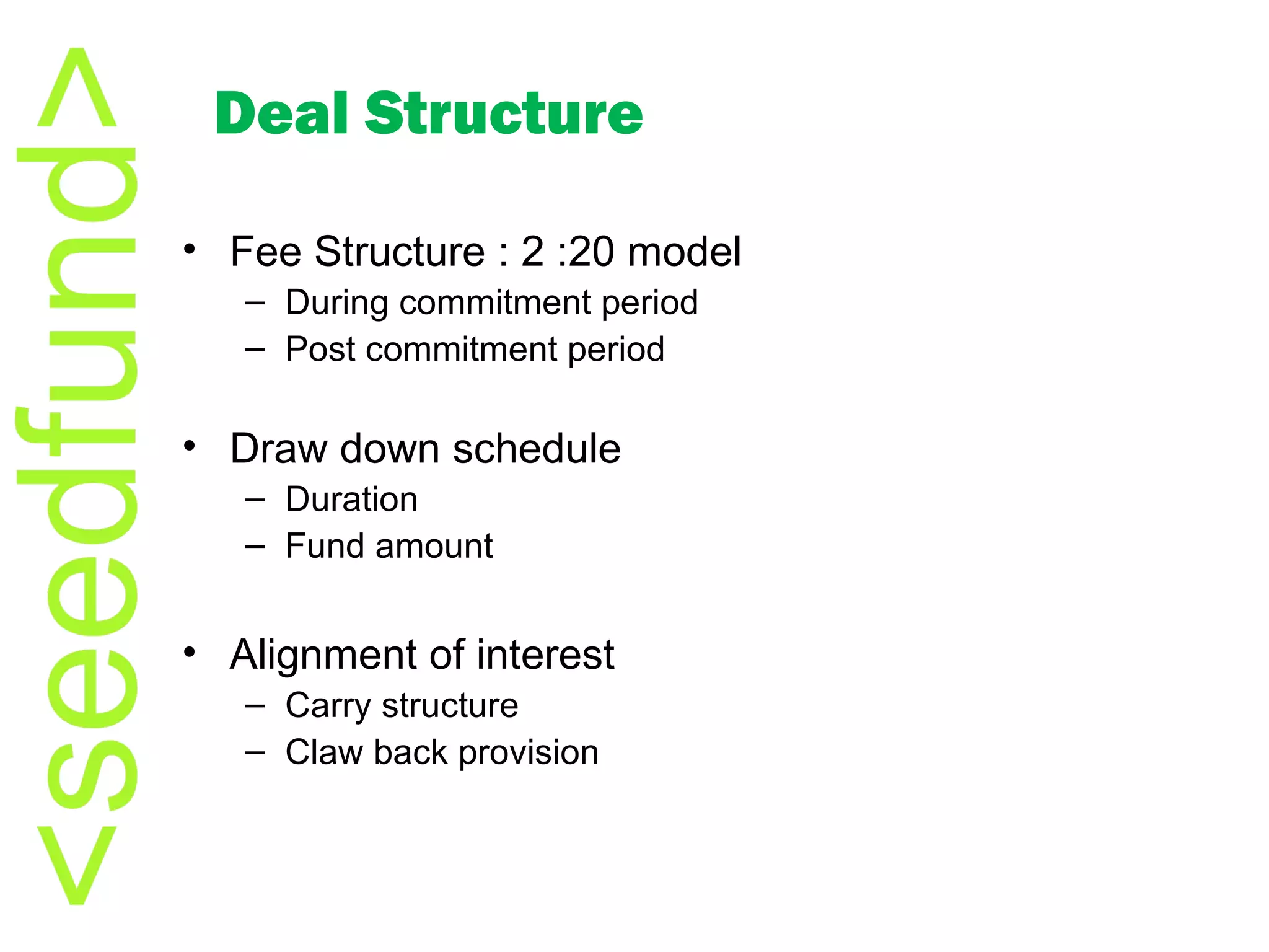 Fee Structure : 2 :20 model During commitment period Post commitment period Draw down schedule Duration Fund amount Alignment of interest Carry structure Claw back provision Deal Structure 