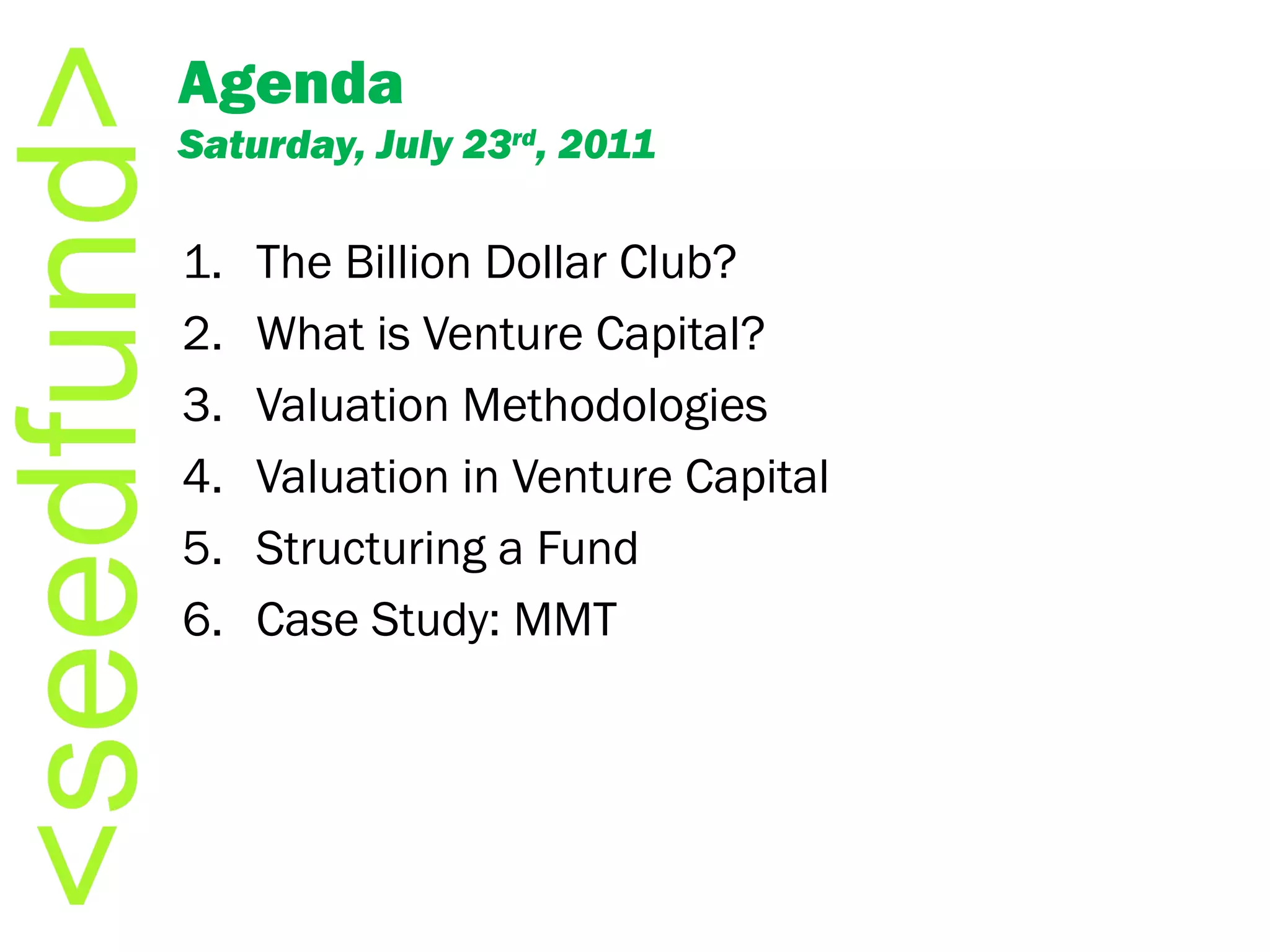 Agenda Saturday, July 23 rd , 2011 The Billion Dollar Club? What is Venture Capital? Valuation Methodologies Valuation in Venture Capital Structuring a Fund Case Study: MMT 
