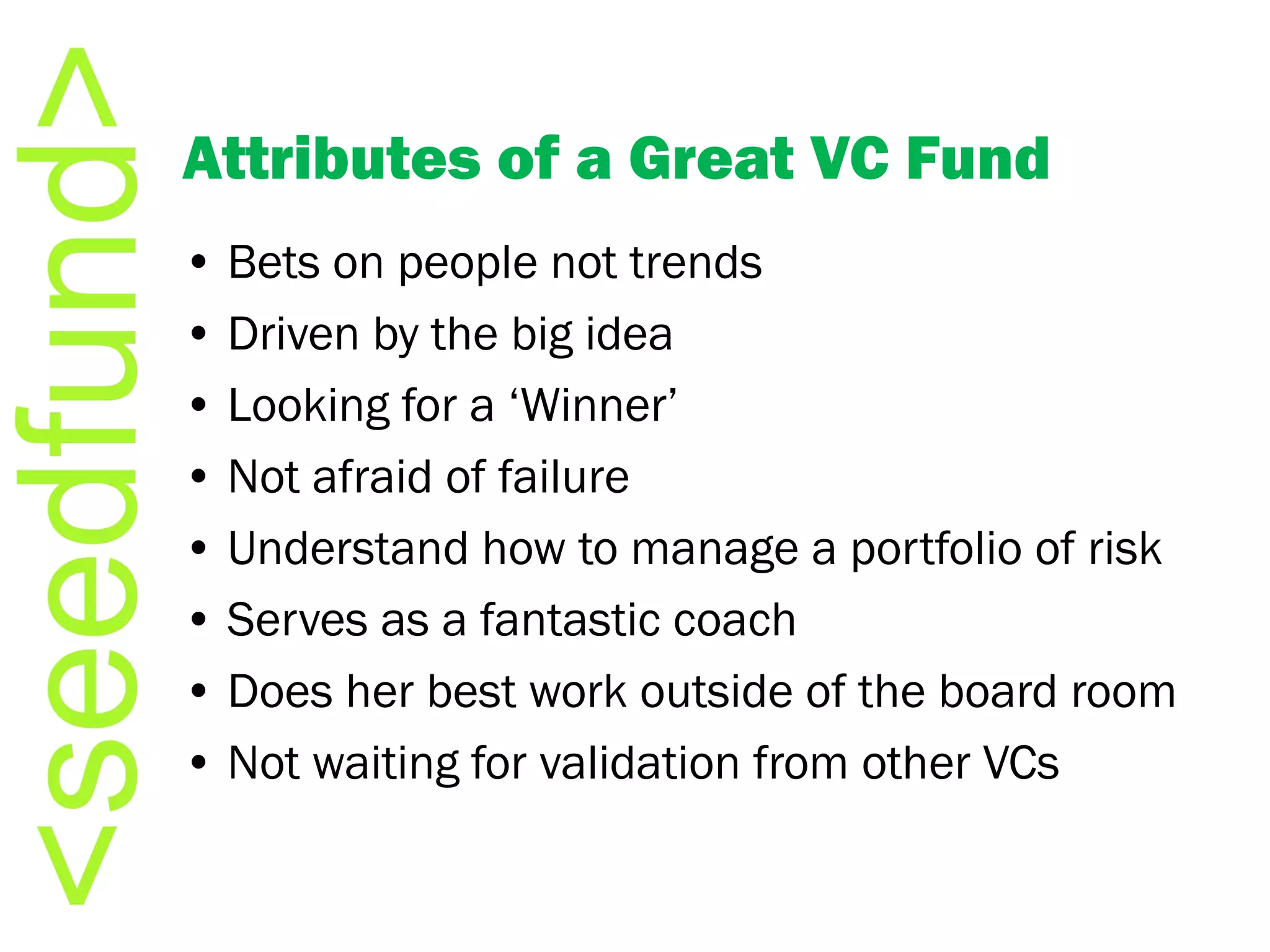 Attributes of a Great VC Fund •  Bets on people not trends •  Driven by the big idea •  Looking for a ‘Winner’ •  Not afraid of failure •  Understand how to manage a portfolio of risk •  Serves as a fantastic coach •  Does her best work outside of the board room •  Not waiting for validation from other VCs 